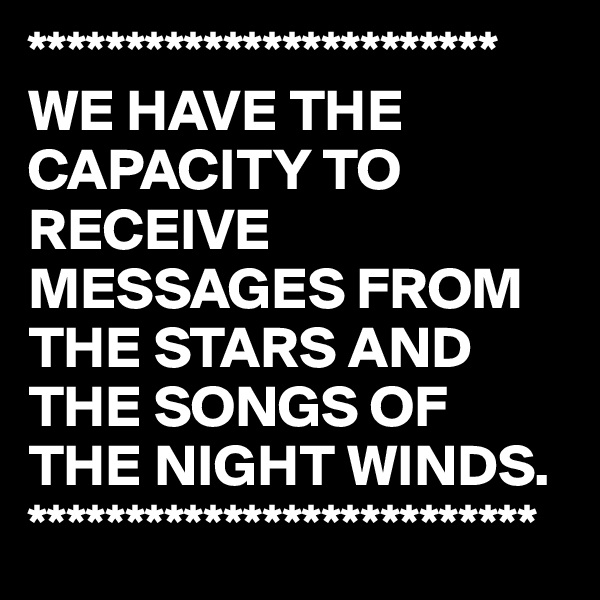 ************************
WE HAVE THE CAPACITY TO RECEIVE MESSAGES FROM THE STARS AND THE SONGS OF THE NIGHT WINDS.
**************************