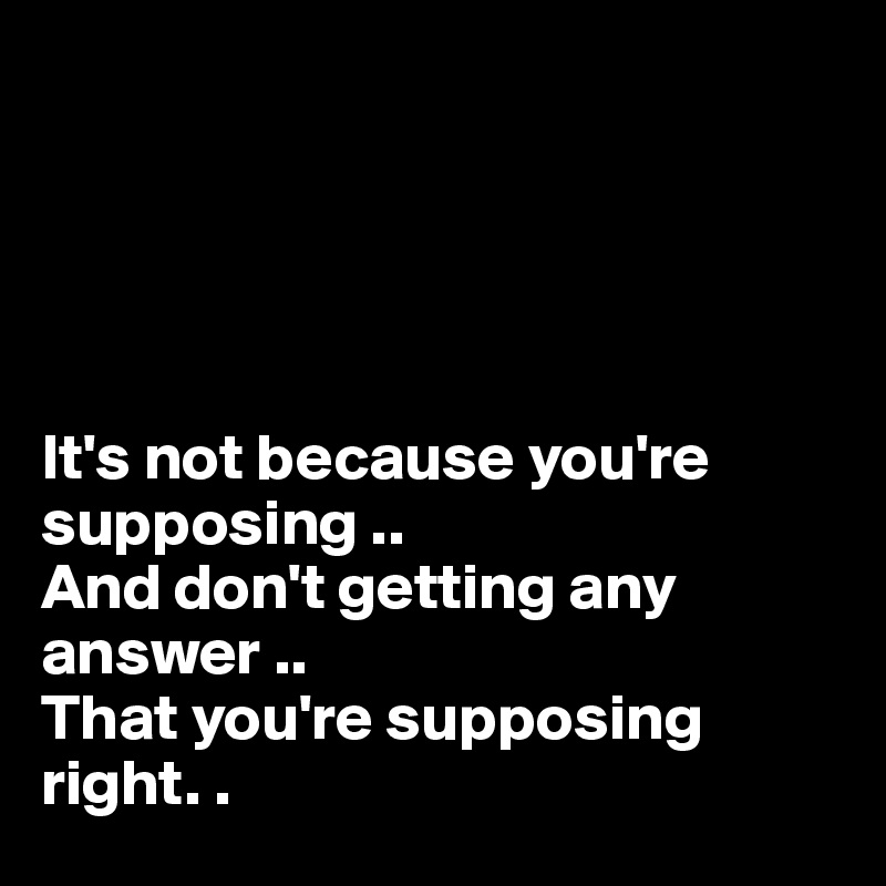 





It's not because you're supposing ..
And don't getting any answer ..
That you're supposing right. .  