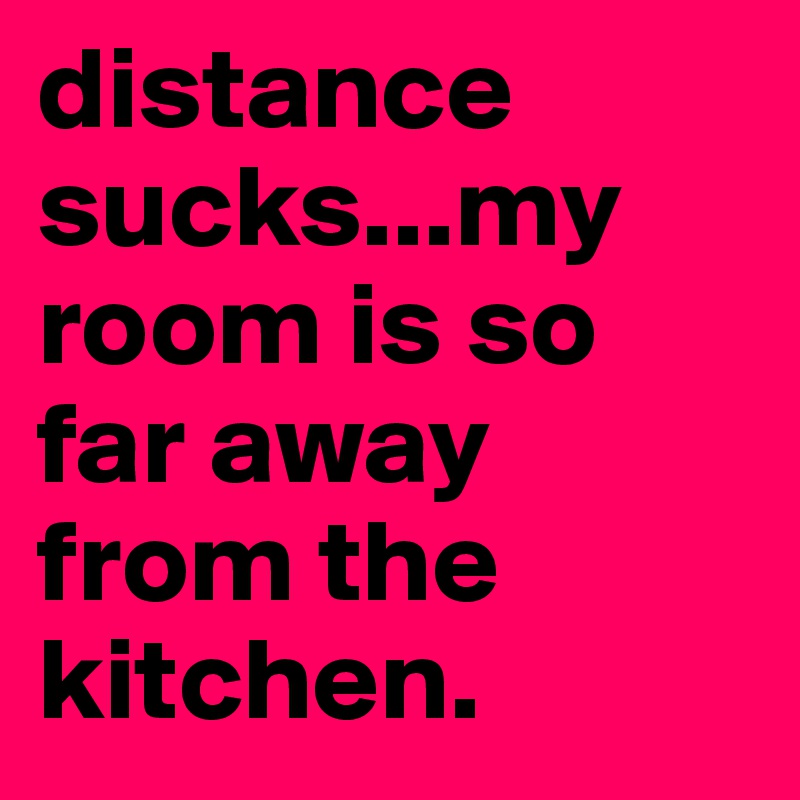 distance sucks...my room is so far away from the kitchen.