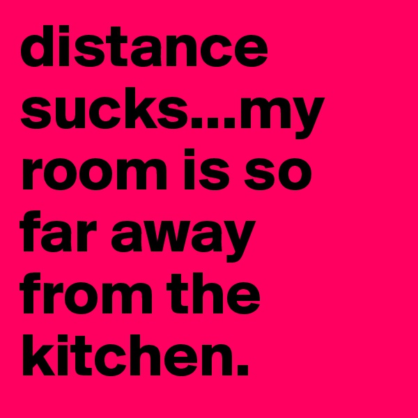 distance sucks...my room is so far away from the kitchen.