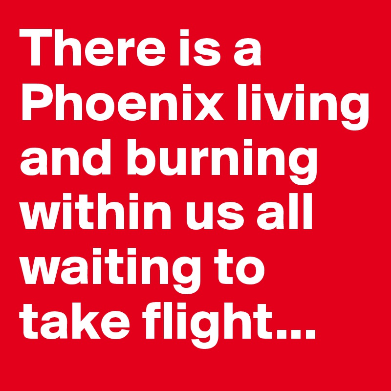 There is a Phoenix living and burning within us all waiting to take flight...