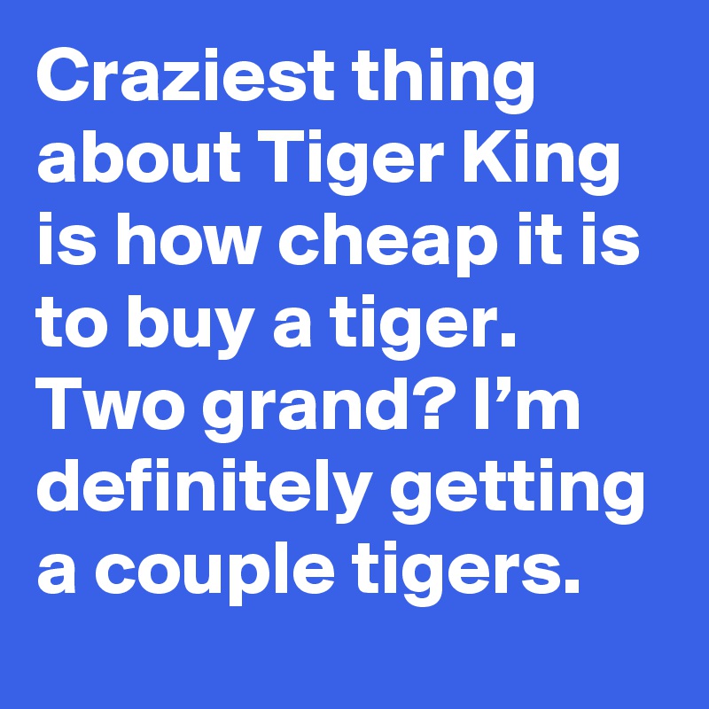 Craziest thing about Tiger King is how cheap it is to buy a tiger. Two grand? I’m definitely getting a couple tigers.