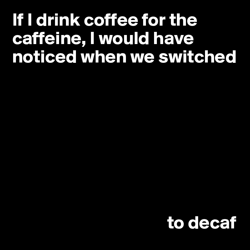 If I drink coffee for the caffeine, I would have noticed when we switched 






                                          

                                          to decaf