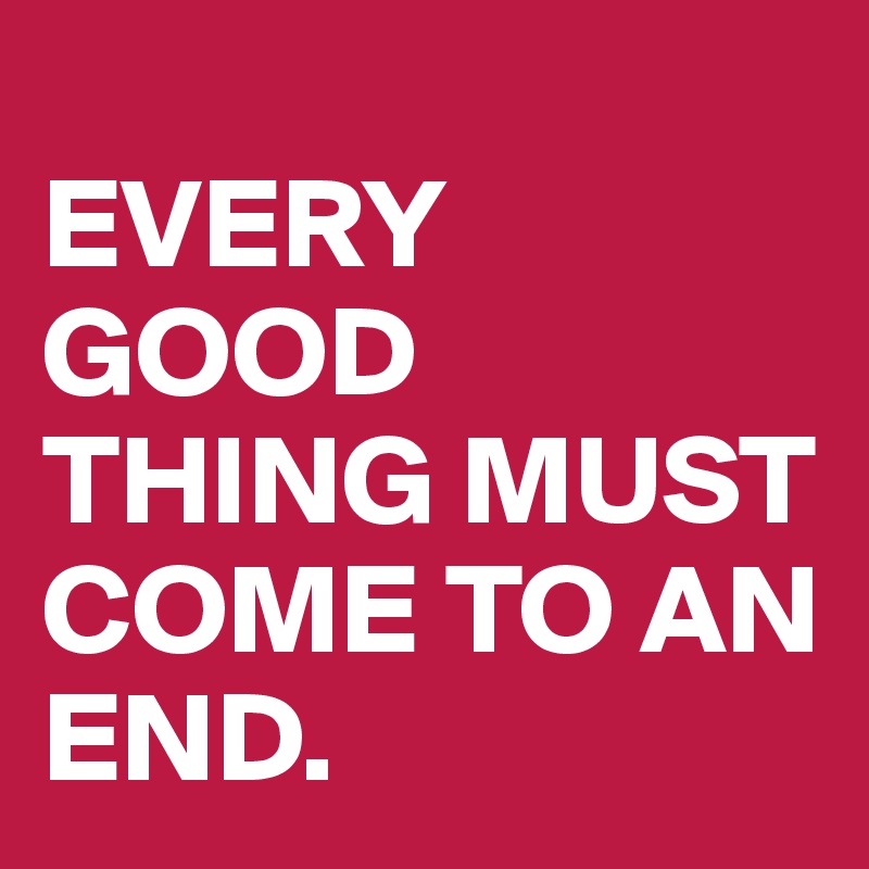 
EVERY GOOD THING MUST COME TO AN END.