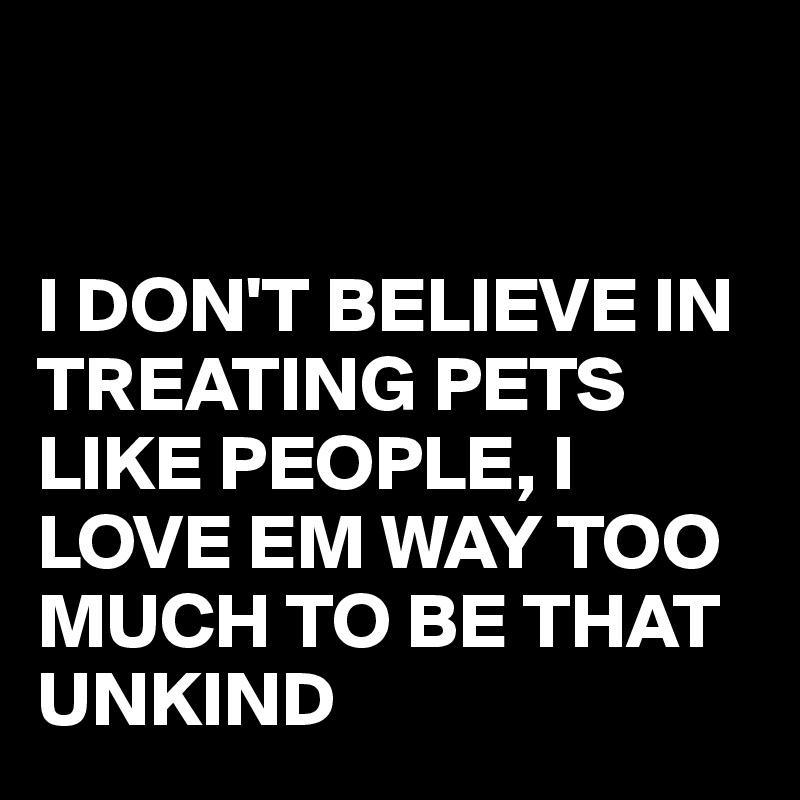 


I DON'T BELIEVE IN TREATING PETS LIKE PEOPLE, I LOVE EM WAY TOO MUCH TO BE THAT UNKIND