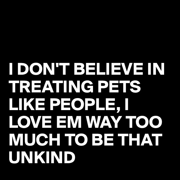 


I DON'T BELIEVE IN TREATING PETS LIKE PEOPLE, I LOVE EM WAY TOO MUCH TO BE THAT UNKIND