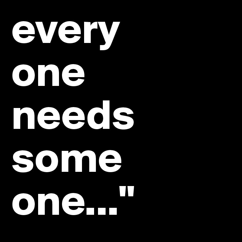 every
one
needs
some
one..."