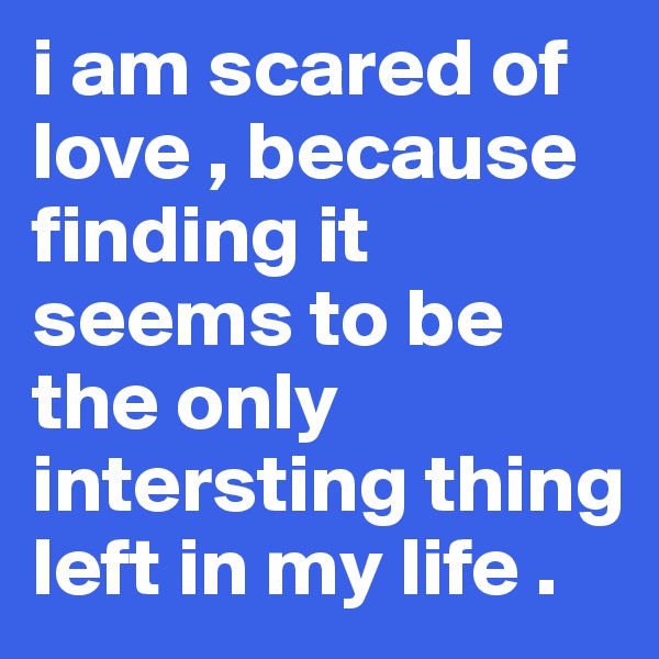 i am scared of love , because finding it seems to be the only intersting thing left in my life .
