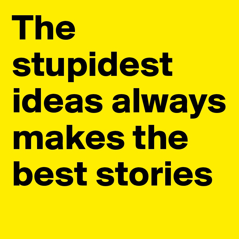 The stupidest ideas always makes the best stories