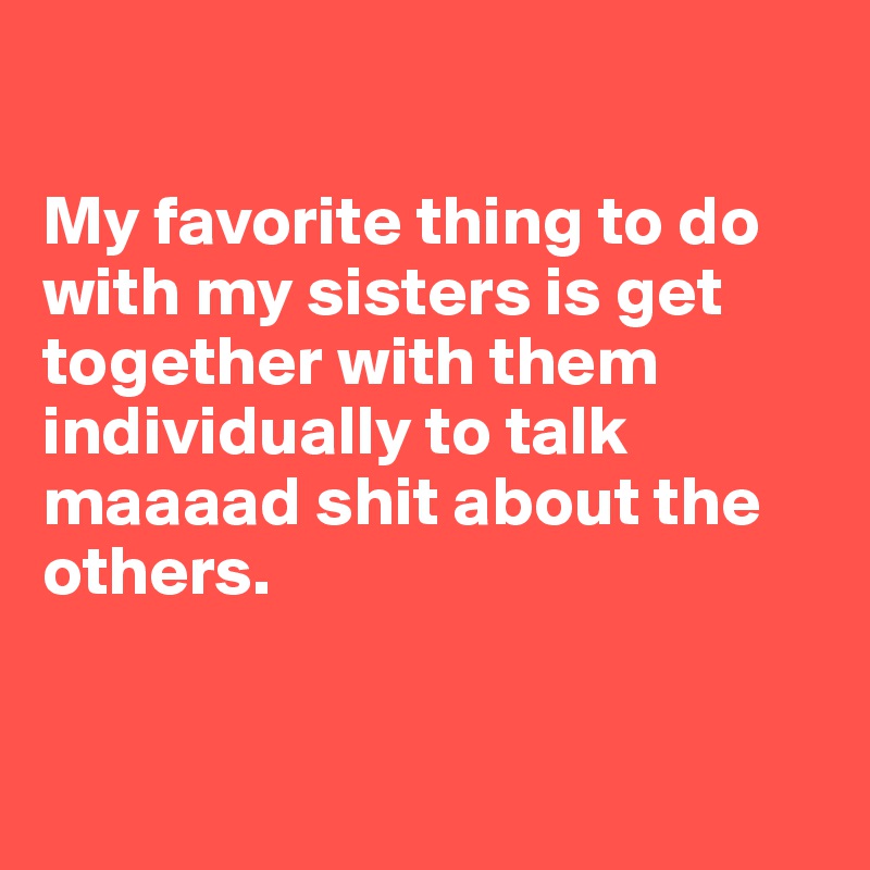 

My favorite thing to do with my sisters is get together with them individually to talk maaaad shit about the others. 


