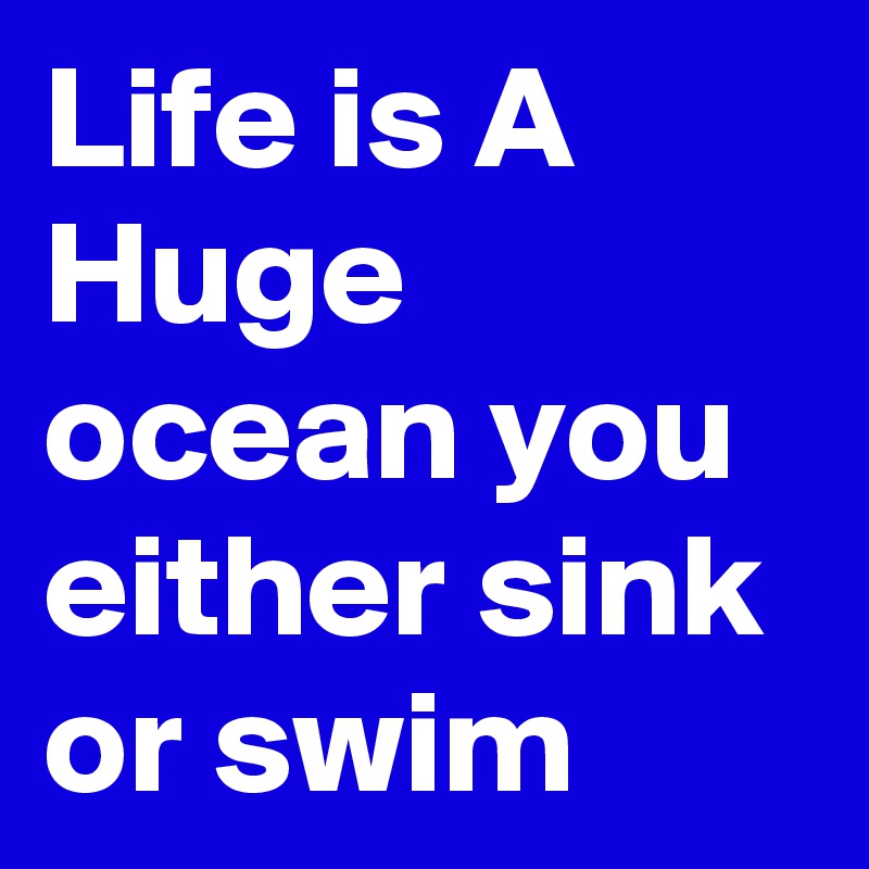 Life is A Huge ocean you either sink or swim