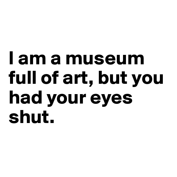 

I am a museum full of art, but you had your eyes shut.


