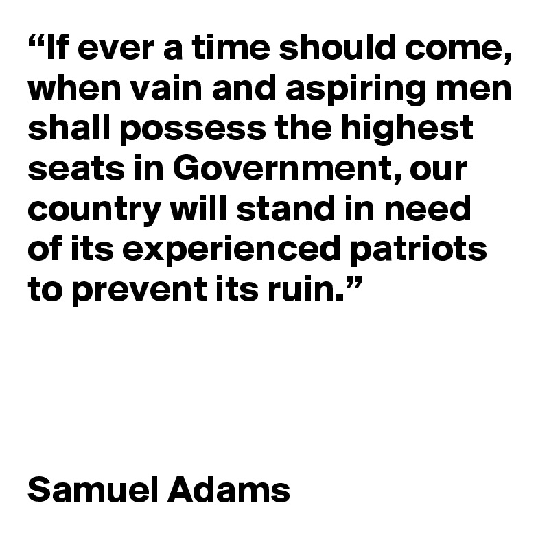 “If ever a time should come, when vain and aspiring men shall possess the highest seats in Government, our country will stand in need of its experienced patriots to prevent its ruin.” 




Samuel Adams