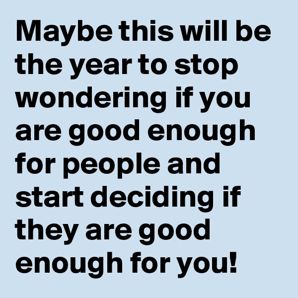 Maybe this will be the year to stop wondering if you are good enough for people and start deciding if they are good enough for you!