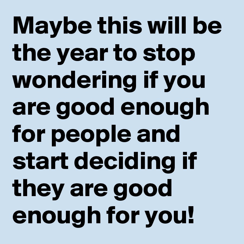 Maybe this will be the year to stop wondering if you are good enough for people and start deciding if they are good enough for you!