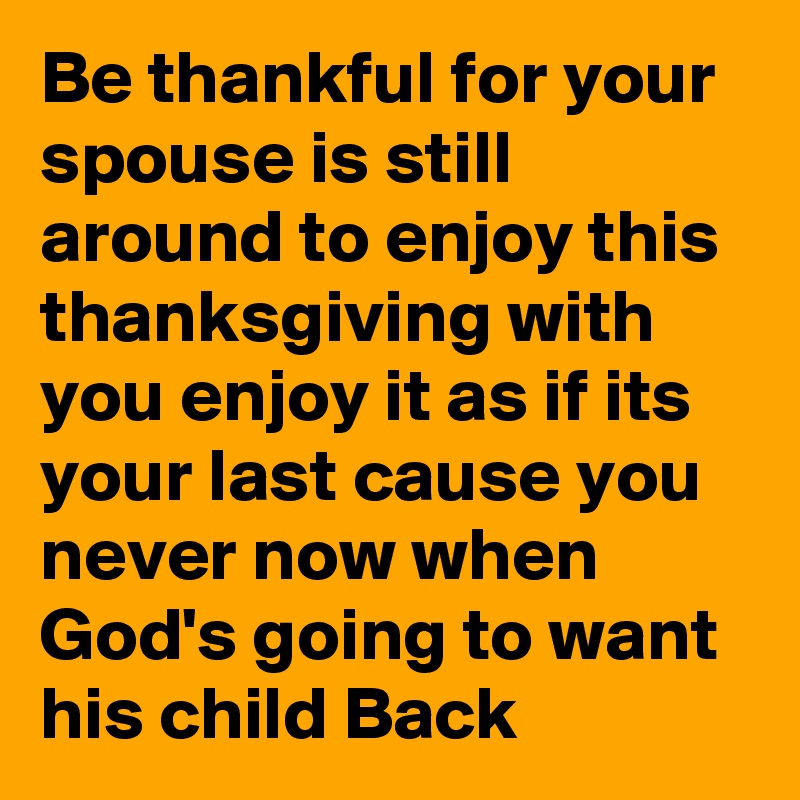 Be thankful for your spouse is still around to enjoy this thanksgiving with you enjoy it as if its your last cause you never now when God's going to want his child Back
