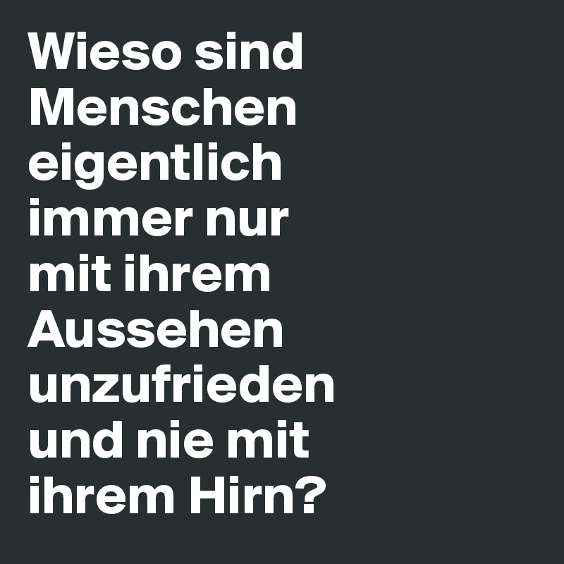 Wieso sind Menschen eigentlich 
immer nur 
mit ihrem Aussehen unzufrieden 
und nie mit 
ihrem Hirn?