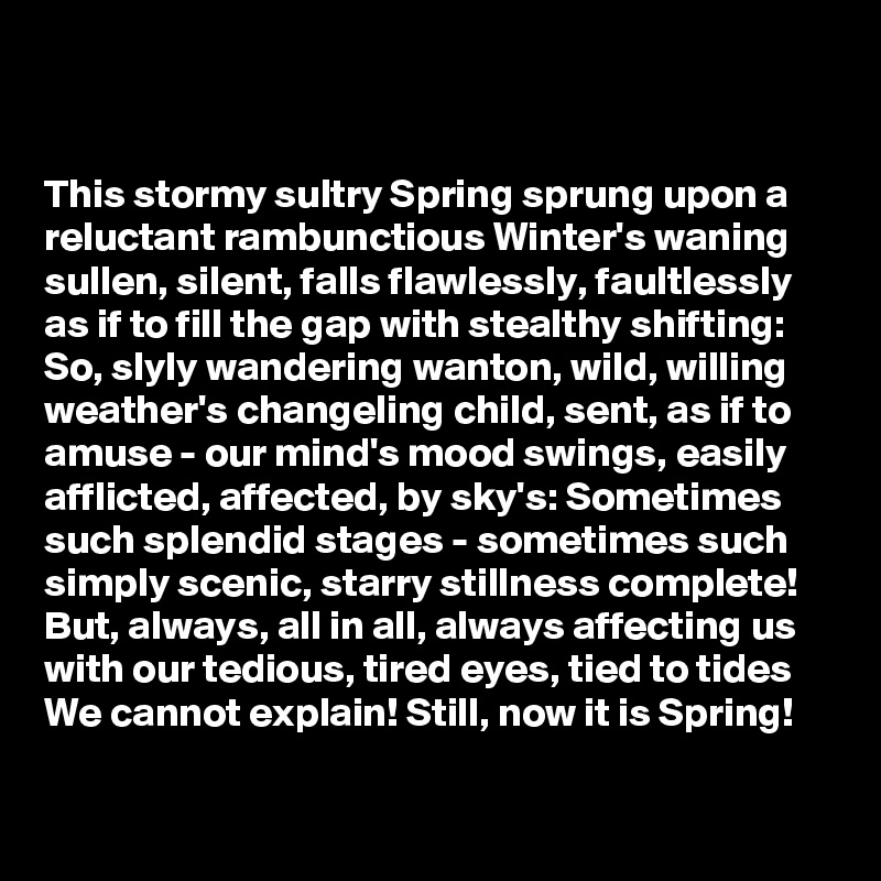


This stormy sultry Spring sprung upon a reluctant rambunctious Winter's waning sullen, silent, falls flawlessly, faultlessly as if to fill the gap with stealthy shifting: So, slyly wandering wanton, wild, willing
weather's changeling child, sent, as if to amuse - our mind's mood swings, easily afflicted, affected, by sky's: Sometimes such splendid stages - sometimes such
simply scenic, starry stillness complete! But, always, all in all, always affecting us with our tedious, tired eyes, tied to tides We cannot explain! Still, now it is Spring!


