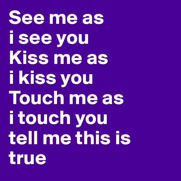 See me as 
i see you
Kiss me as 
i kiss you
Touch me as 
i touch you 
tell me this is true 