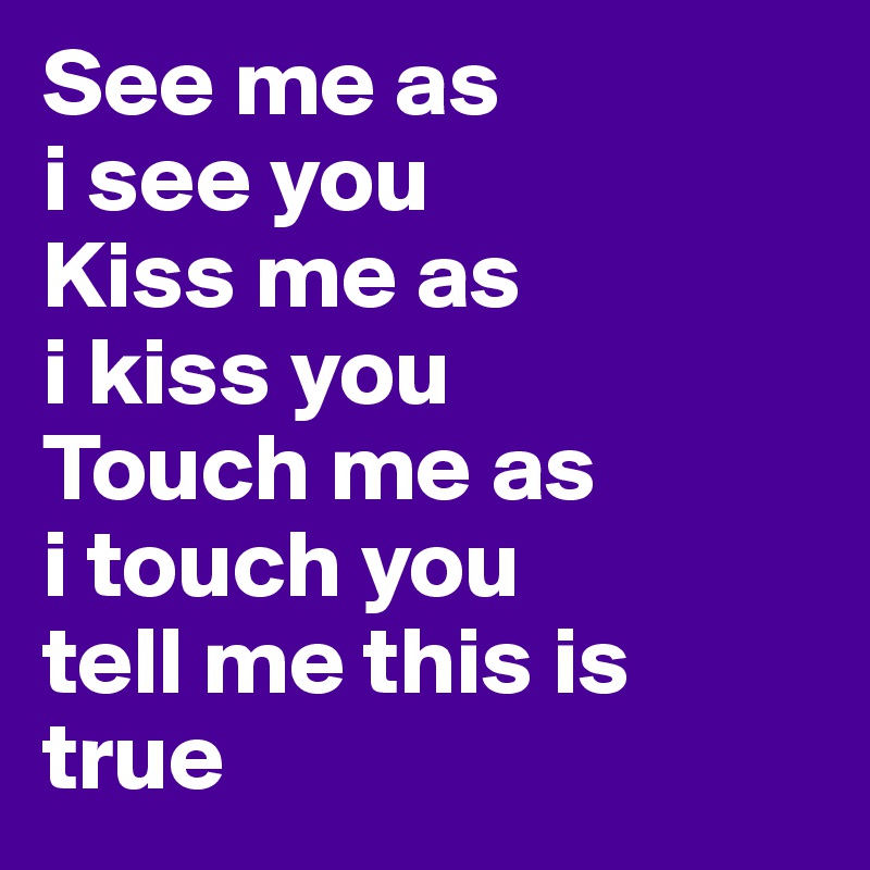 See me as 
i see you
Kiss me as 
i kiss you
Touch me as 
i touch you 
tell me this is true 