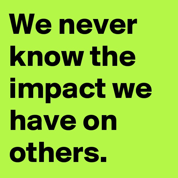 We never know the impact we have on others.
