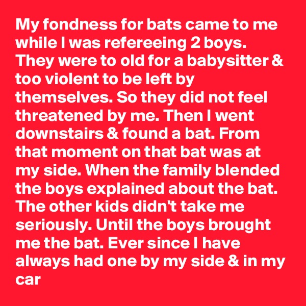 My fondness for bats came to me while I was refereeing 2 boys. They were to old for a babysitter & too violent to be left by themselves. So they did not feel threatened by me. Then I went downstairs & found a bat. From that moment on that bat was at my side. When the family blended the boys explained about the bat. The other kids didn't take me seriously. Until the boys brought me the bat. Ever since I have always had one by my side & in my car