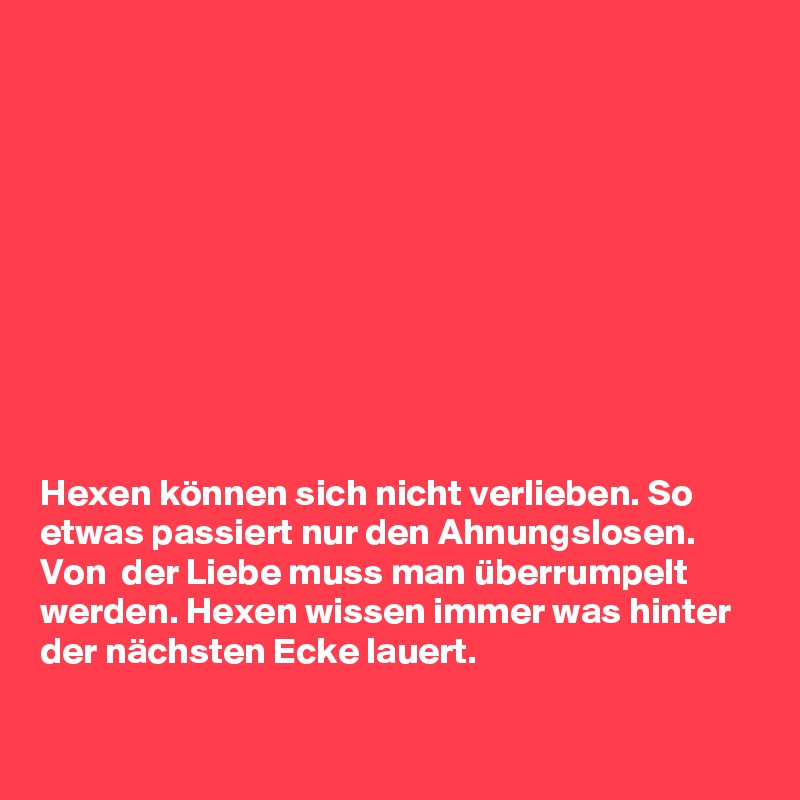 










Hexen können sich nicht verlieben. So etwas passiert nur den Ahnungslosen. Von  der Liebe muss man überrumpelt werden. Hexen wissen immer was hinter der nächsten Ecke lauert.

