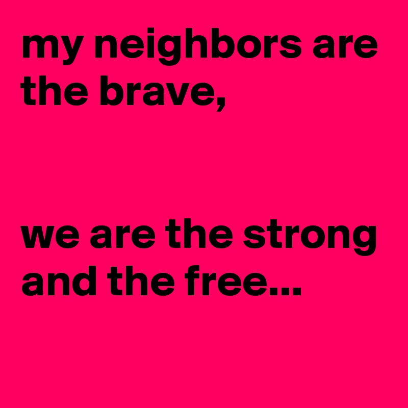 my neighbors are the brave,


we are the strong and the free...
