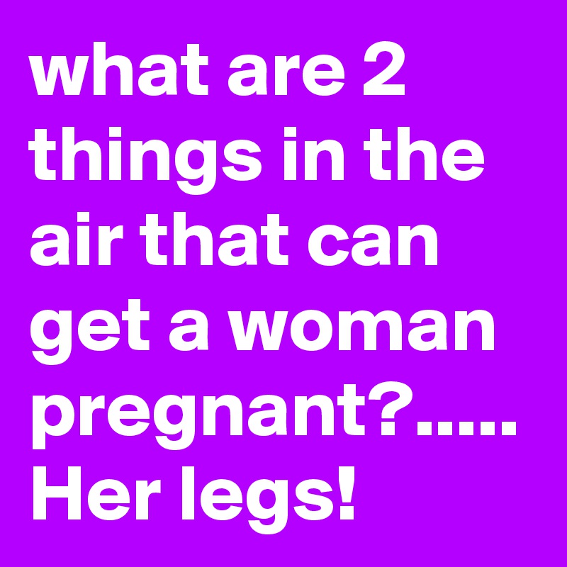 what are 2 things in the air that can get a woman pregnant?..... Her legs!