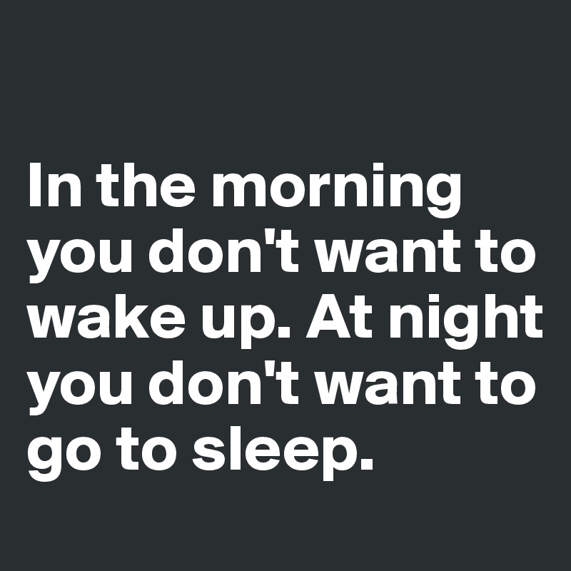 

In the morning you don't want to wake up. At night you don't want to go to sleep.