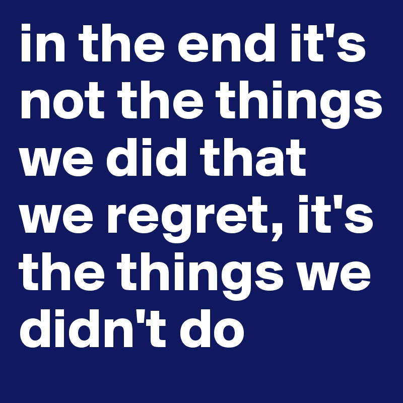 in the end it's not the things we did that we regret, it's the things we didn't do