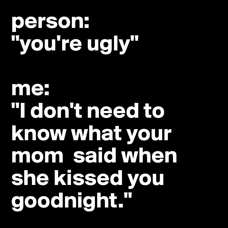 person: 
"you're ugly" 

me:
"I don't need to know what your mom  said when she kissed you goodnight."