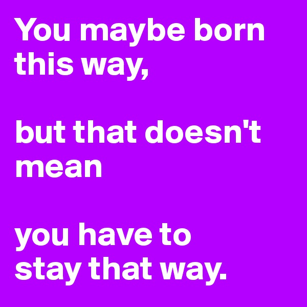 You maybe born this way, 

but that doesn't mean 

you have to 
stay that way.