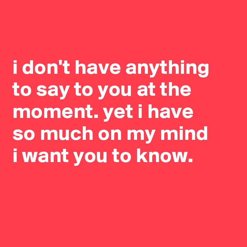 

i don't have anything to say to you at the moment. yet i have
so much on my mind
i want you to know.


