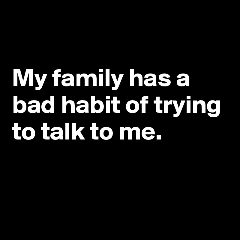 

My family has a bad habit of trying to talk to me.

