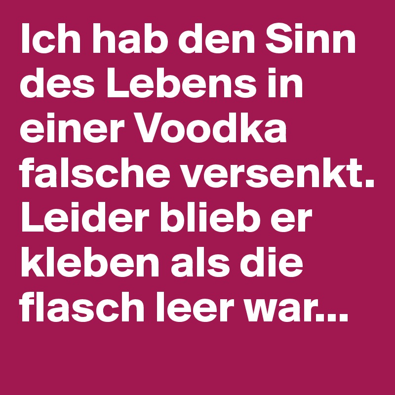 Ich hab den Sinn des Lebens in einer Voodka falsche versenkt. Leider blieb er kleben als die flasch leer war...