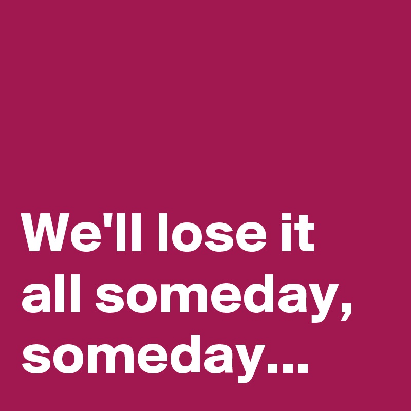 


We'll lose it all someday, someday...