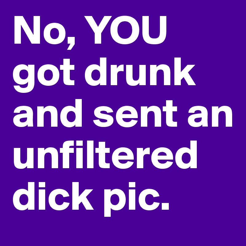No, YOU got drunk and sent an unfiltered dick pic.