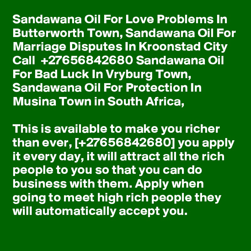 Sandawana Oil For Love Problems In Butterworth Town, Sandawana Oil For Marriage Disputes In Kroonstad City Call  +27656842680 Sandawana Oil For Bad Luck In Vryburg Town, Sandawana Oil For Protection In Musina Town in South Africa,

This is available to make you richer than ever, [+27656842680] you apply it every day, it will attract all the rich people to you so that you can do business with them. Apply when going to meet high rich people they will automatically accept you.