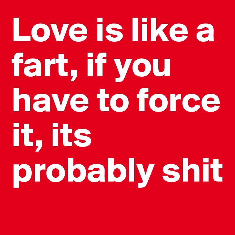Love is like a fart, if you have to force it, its probably shit