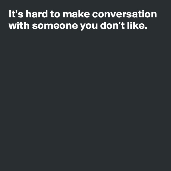 It's hard to make conversation with someone you don't like.










