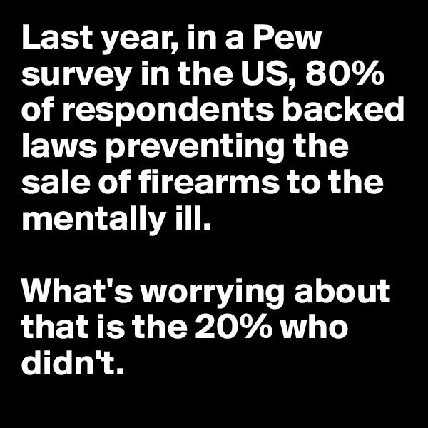 Last year, in a Pew survey in the US, 80% of respondents backed laws preventing the sale of firearms to the mentally ill. 

What's worrying about that is the 20% who didn't. 