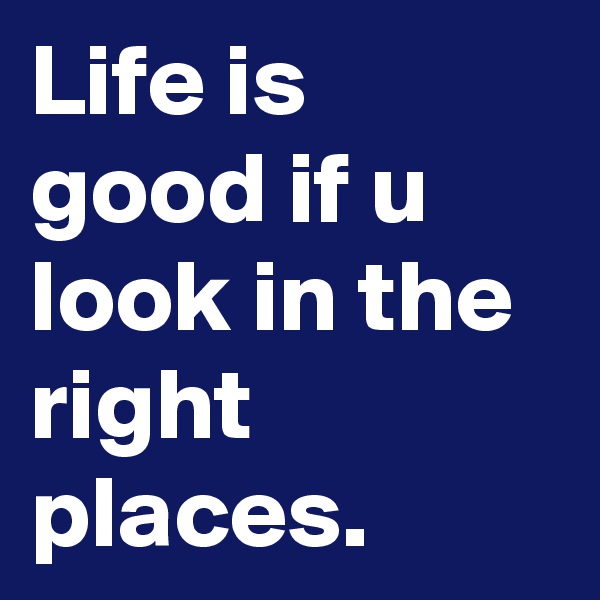 Life is good if u look in the right places. 