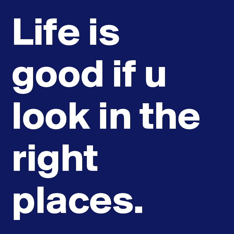 Life is good if u look in the right places. 