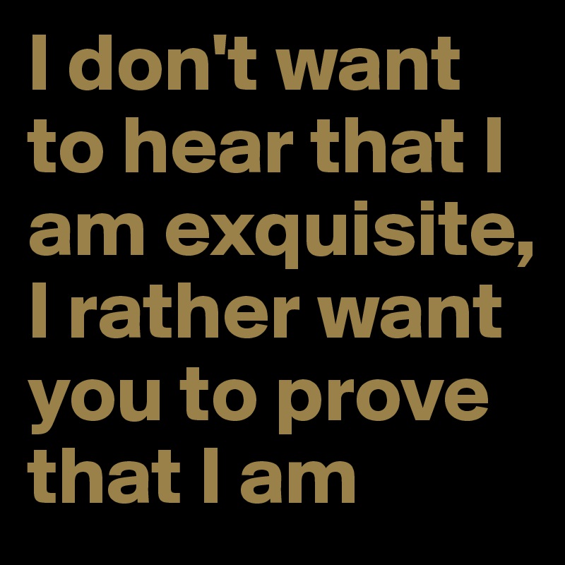 I don't want to hear that I am exquisite, I rather want you to prove that I am