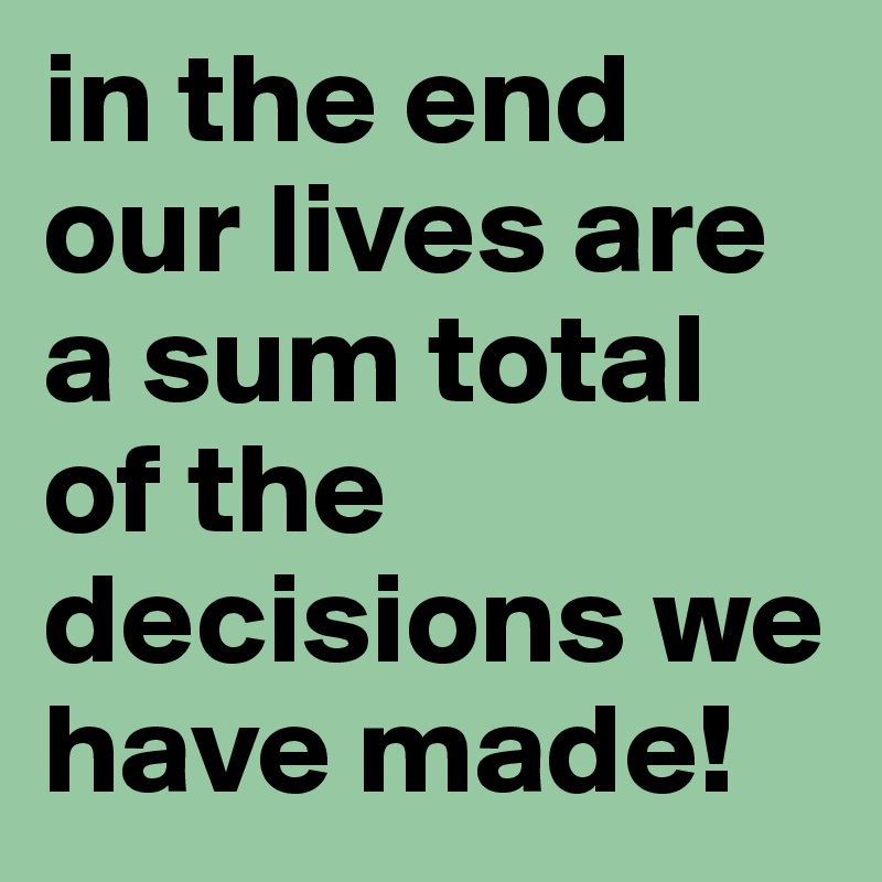 in the end our lives are a sum total of the decisions we have made!