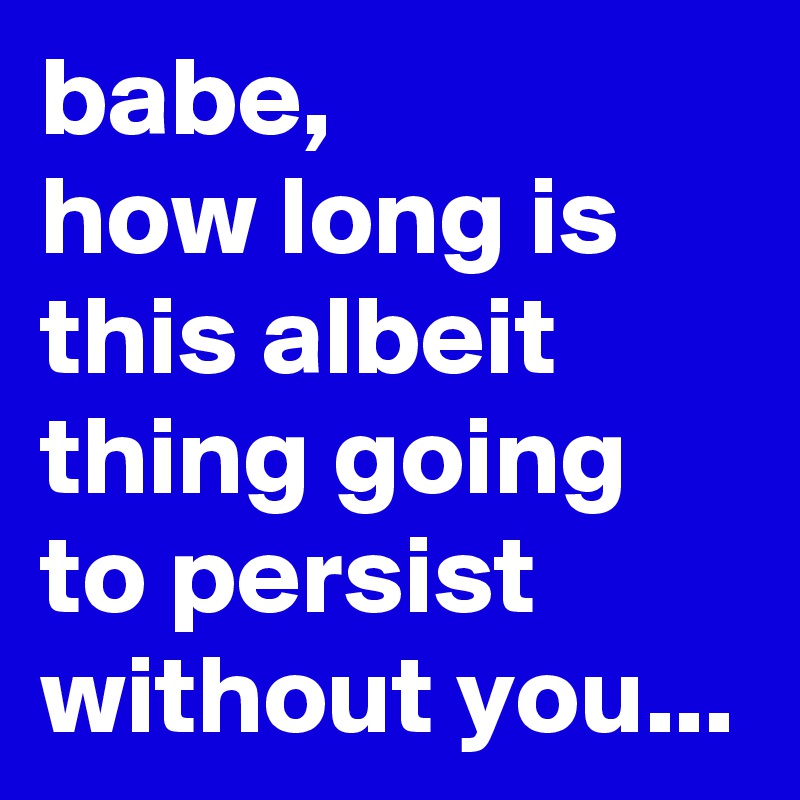 babe,
how long is this albeit thing going to persist without you...