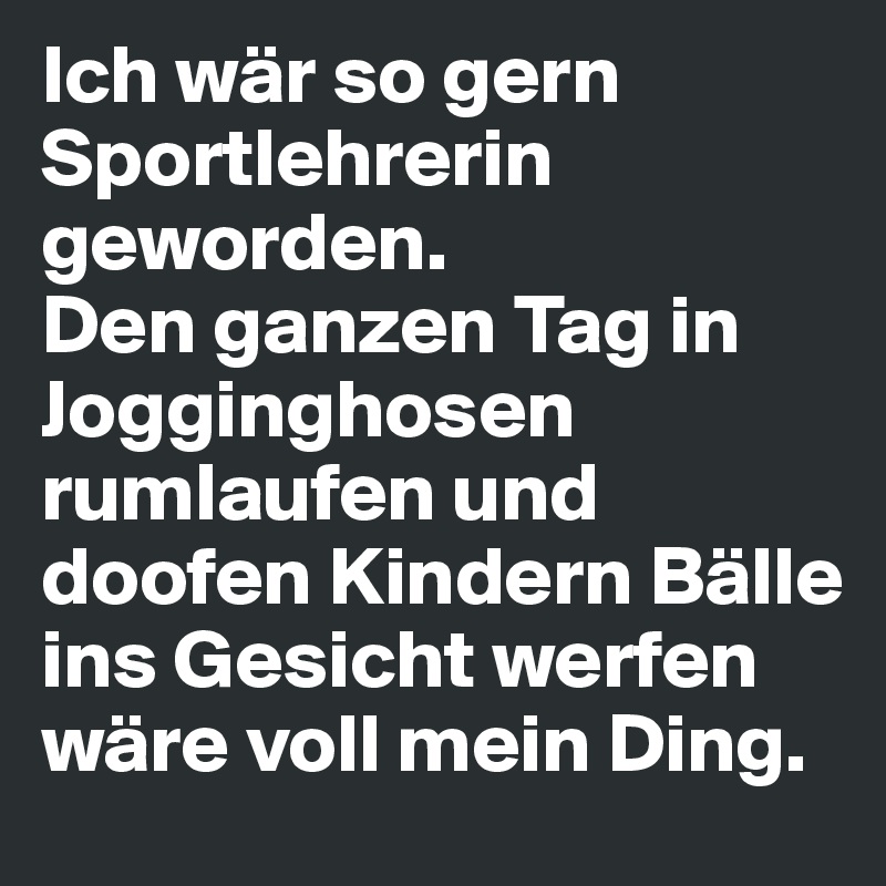Ich wär so gern Sportlehrerin geworden. 
Den ganzen Tag in Jogginghosen rumlaufen und doofen Kindern Bälle ins Gesicht werfen wäre voll mein Ding.