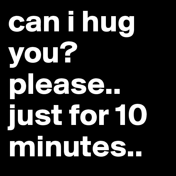 can i hug you?please.. just for 10 minutes..