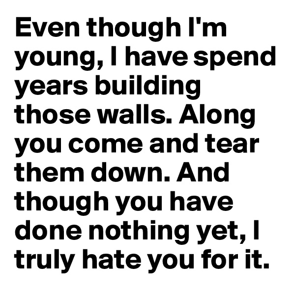 Even though I'm young, I have spend years building those walls. Along you come and tear them down. And though you have done nothing yet, I truly hate you for it.